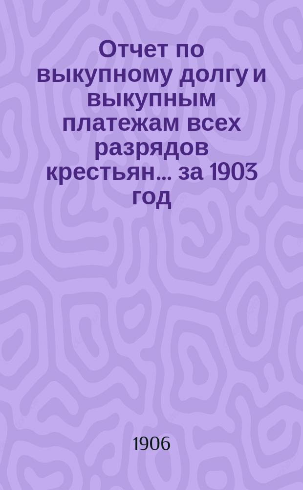 Отчет по выкупному долгу и выкупным платежам всех разрядов крестьян... за 1903 год
