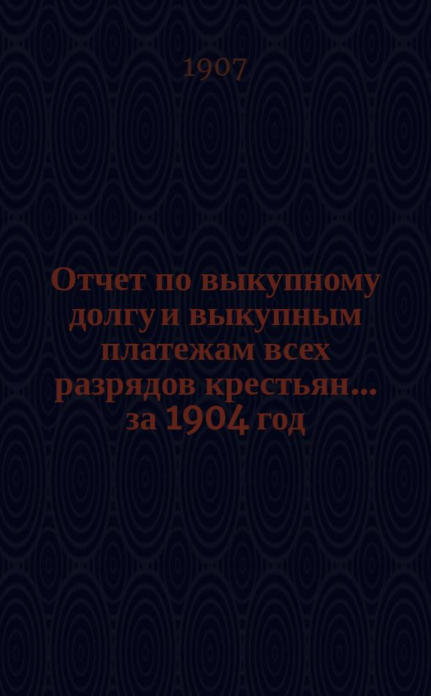 Отчет по выкупному долгу и выкупным платежам всех разрядов крестьян... за 1904 год