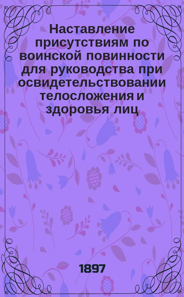 Наставление присутствиям по воинской повинности для руководства при освидетельствовании телосложения и здоровья лиц, призванных к исполнению сей повинности : (Объявлено при Прик. Воен. вед. 1883 г. № 271 и 1897 г. № 299)