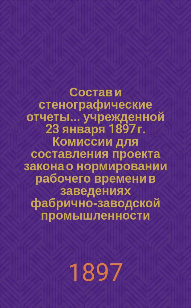Состав и стенографические отчеты... учрежденной 23 января 1897 г. Комиссии для составления проекта закона о нормировании рабочего времени в заведениях фабрично-заводской промышленности : Первое особое прил. к представлению М-ва фин. от 15 марта 1897 г. № 6981 в Гос. совет
