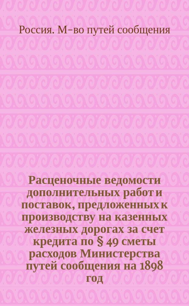 Расценочные ведомости дополнительных работ и поставок, предложенных к производству на казенных железных дорогах за счет кредита по &sect; 49 сметы расходов Министерства путей сообщения на 1898 год