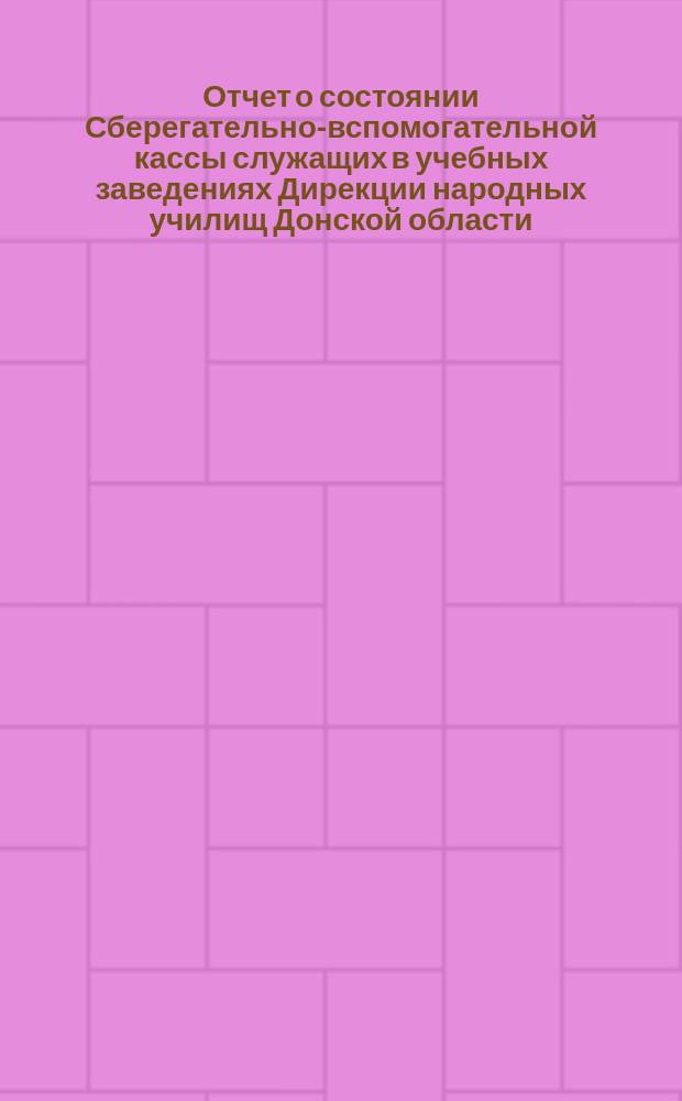 Отчет о состоянии Сберегательно-вспомогательной кассы служащих в учебных заведениях Дирекции народных училищ Донской области... за 1903 год : за 1903 год и Приюта-общежития детей народных учителей названной Дирекции за 1903-1904 учебн. год