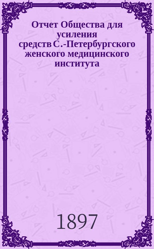 Отчет Общества для усиления средств С.-Петербургского женского медицинского института... за 1-й год его деятельности с 18 февраля 1896 г. по 18 февраля 1897 г.