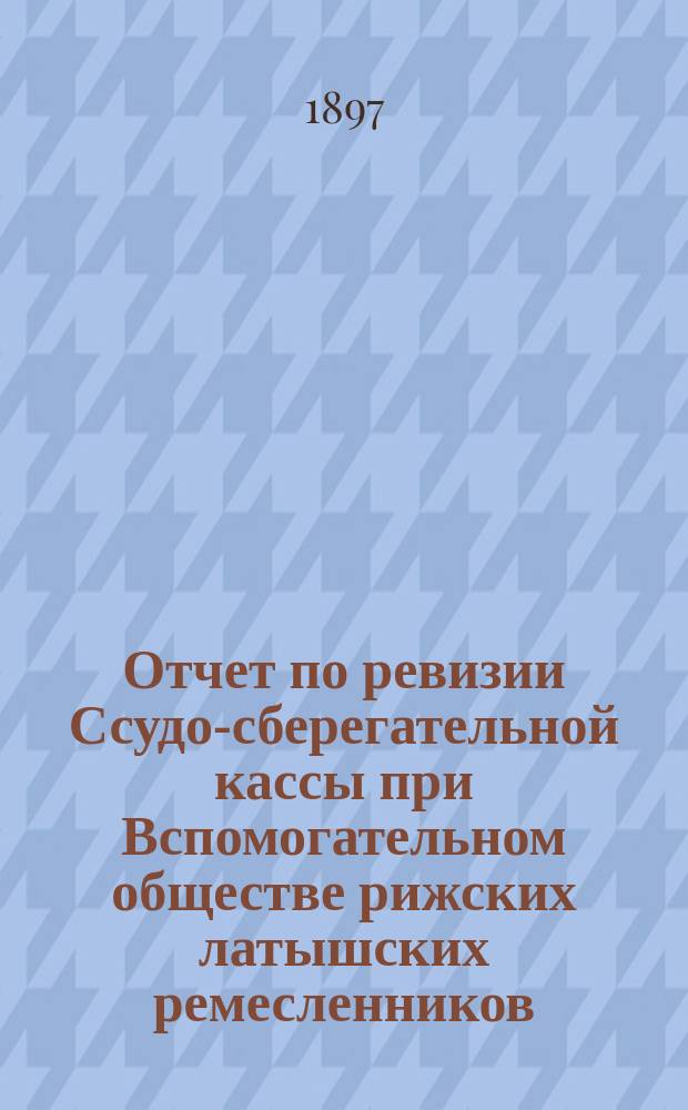 Отчет по ревизии Ссудо-сберегательной кассы при Вспомогательном обществе рижских латышских ремесленников, произведенной чиновником особых поручений Министерства финансов, надворным советником Энрольдом