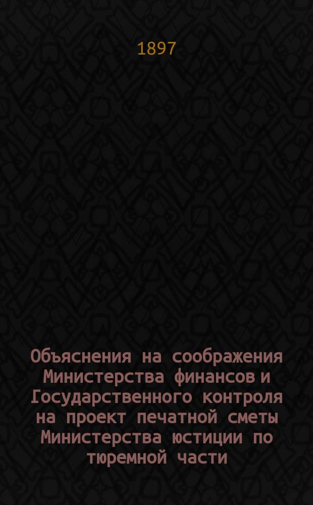 Объяснения на соображения Министерства финансов и Государственного контроля на проект печатной сметы Министерства юстиции по тюремной части... на 1897 г.