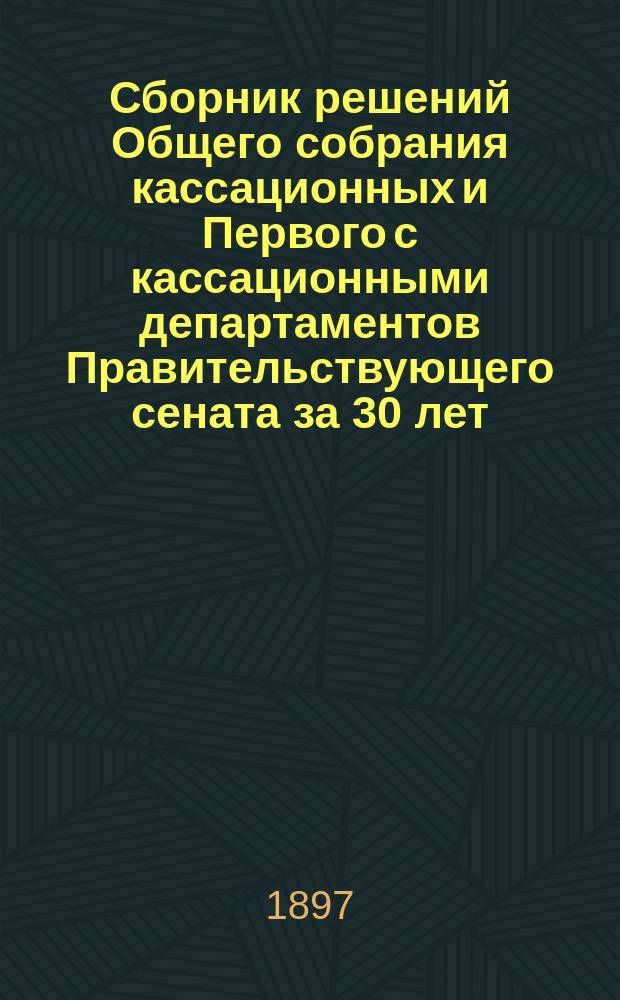 Сборник решений Общего собрания кассационных и Первого с кассационными департаментов Правительствующего сената за 30 лет (с 1866-1896 г.), с приложением указателей: постатейного и алфавитных по фамилиям и разрешенным вопросам