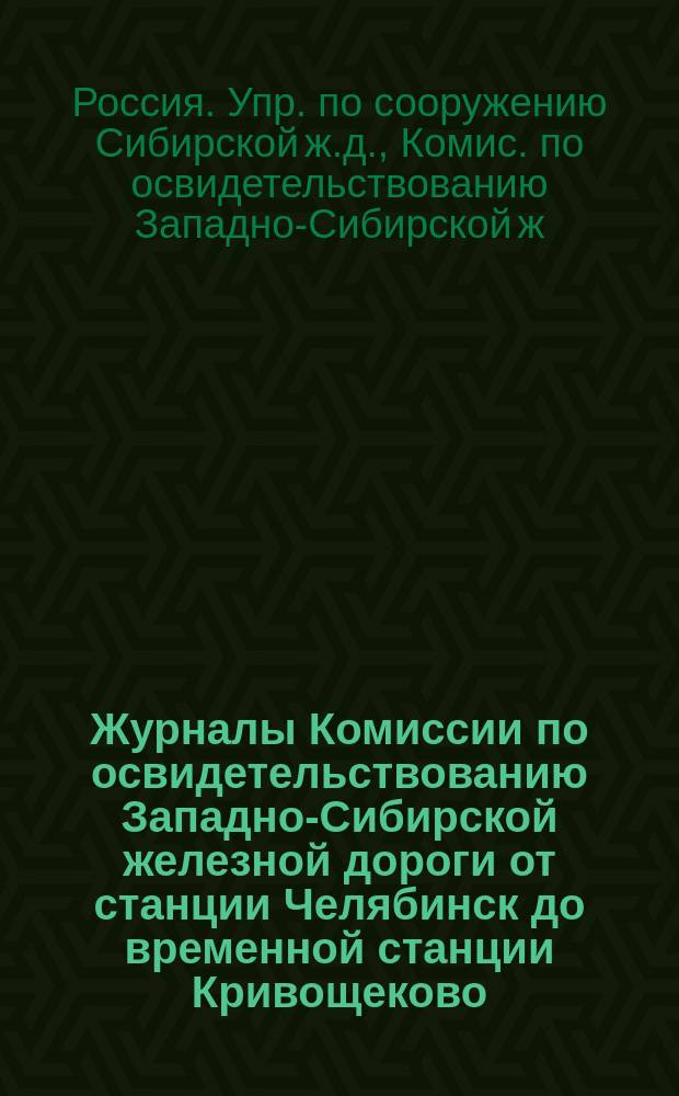 Журналы Комиссии по освидетельствованию Западно-Сибирской железной дороги от станции Челябинск до временной станции Кривощеково, перед открытием на ней правильного движения : С прил.