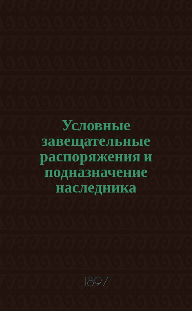 Условные завещательные распоряжения и подназначение наследника (субституция ст. 1011 т. X ч. 1 и примечание к ней) : Сб. кассац. решений Правительствующего сената. [1]
