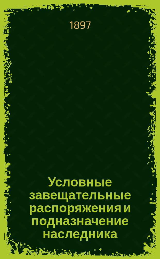 Условные завещательные распоряжения и подназначение наследника (субституция ст. 1011 т. X ч. 1 и примечание к ней) : Сб. кассац. решений Правительствующего сената