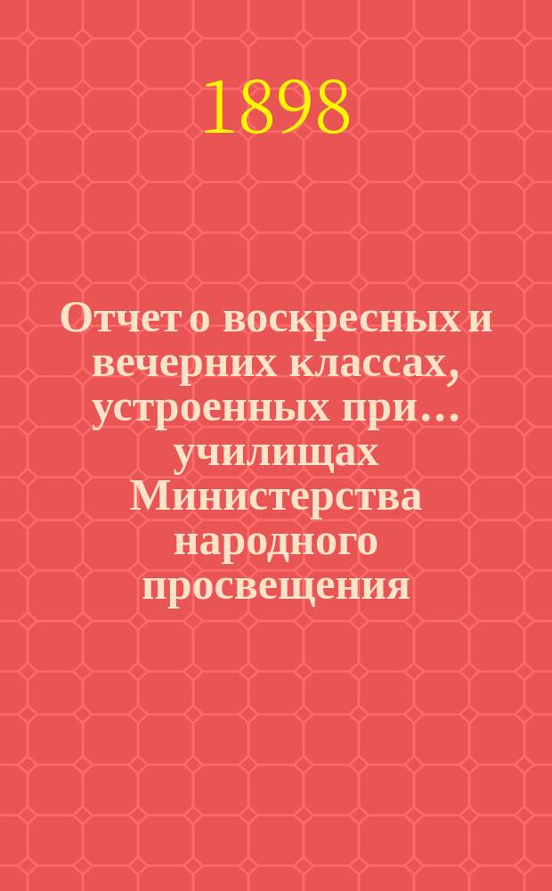 Отчет о воскресных и вечерних классах, устроенных при... училищах Министерства народного просвещения, Аккерманского уезда, Бессарабской губернии, для неграмотных, малограмотных и окончивших курс в начальных народных училищах и равных с ними по познаниям взрослых, о публичных народных чтениях... и о публичных народных библиотеках... за 1897/8 учебный год