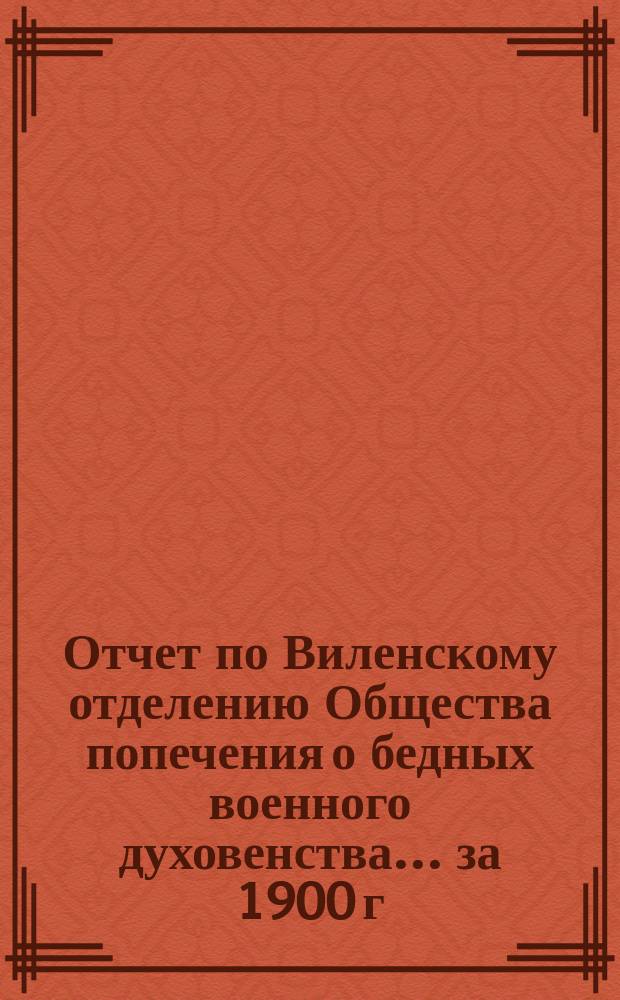 Отчет по Виленскому отделению Общества попечения о бедных военного духовенства... ... за 1900 г., 5-й со времени открытия Отделения