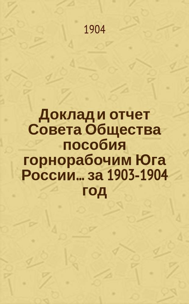 Доклад и отчет Совета Общества пособия горнорабочим Юга России... за 1903-1904 год