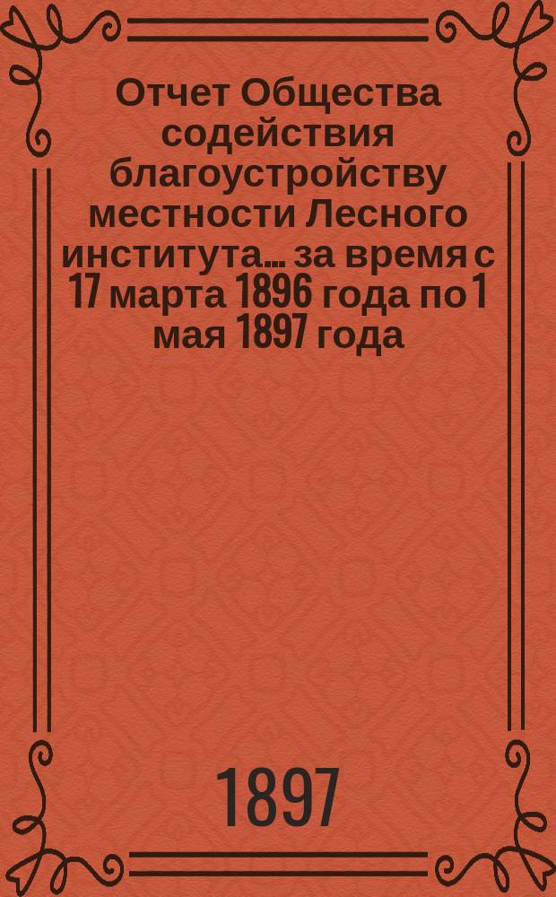 Отчет Общества содействия благоустройству местности Лесного института... ... за время с 17 марта 1896 года по 1 мая 1897 года