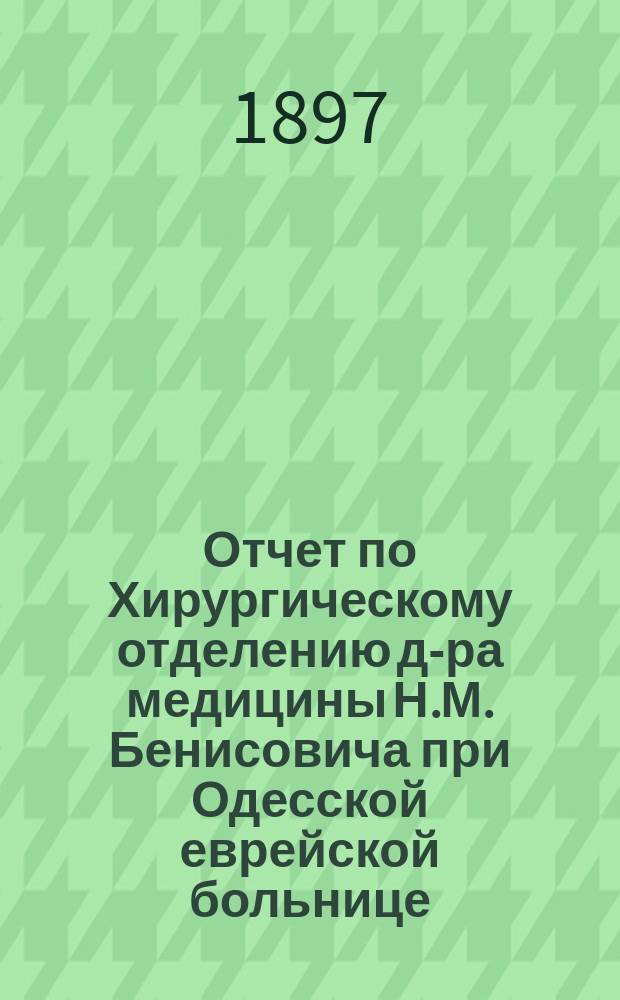 Отчет по Хирургическому отделению д-ра медицины Н.М. Бенисовича при Одесской еврейской больнице... за время с 1-го октября 1895 года по 1 января 1897 г.