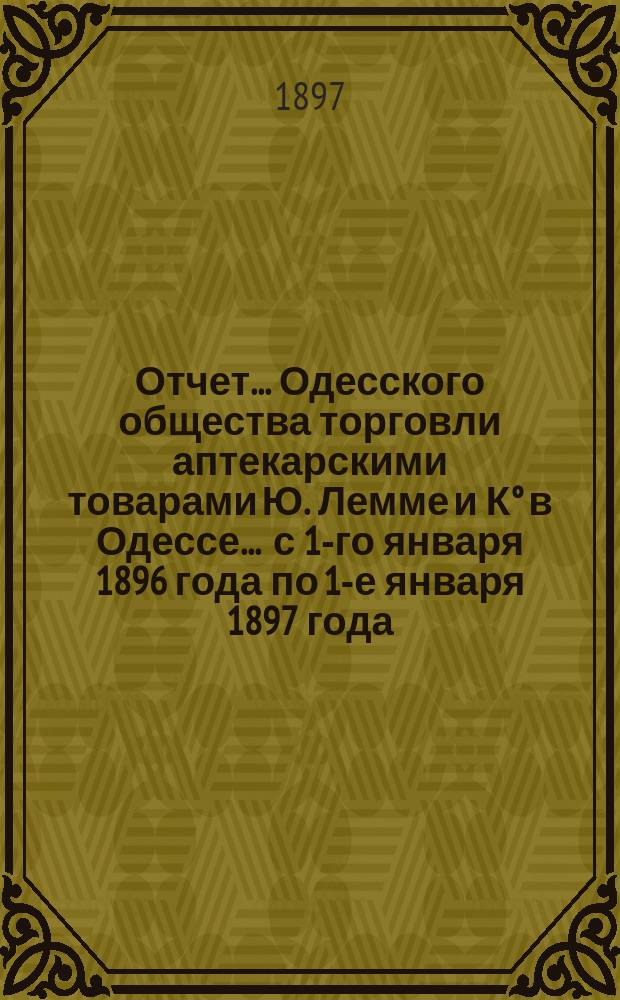 Отчет... Одесского общества торговли аптекарскими товарами Ю. Лемме и К° в Одессе... ... с 1-го января 1896 года по 1-е января 1897 года : ... с 1-го января 1896 года по 1-е января 1897 года и баланс на 1-е января 1897 года