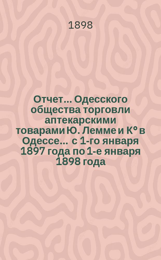 Отчет... Одесского общества торговли аптекарскими товарами Ю. Лемме и К° в Одессе... ... с 1-го января 1897 года по 1-е января 1898 года : ... с 1-го января 1897 года по 1-е января 1898 года и баланс на 1-е января 1898 года