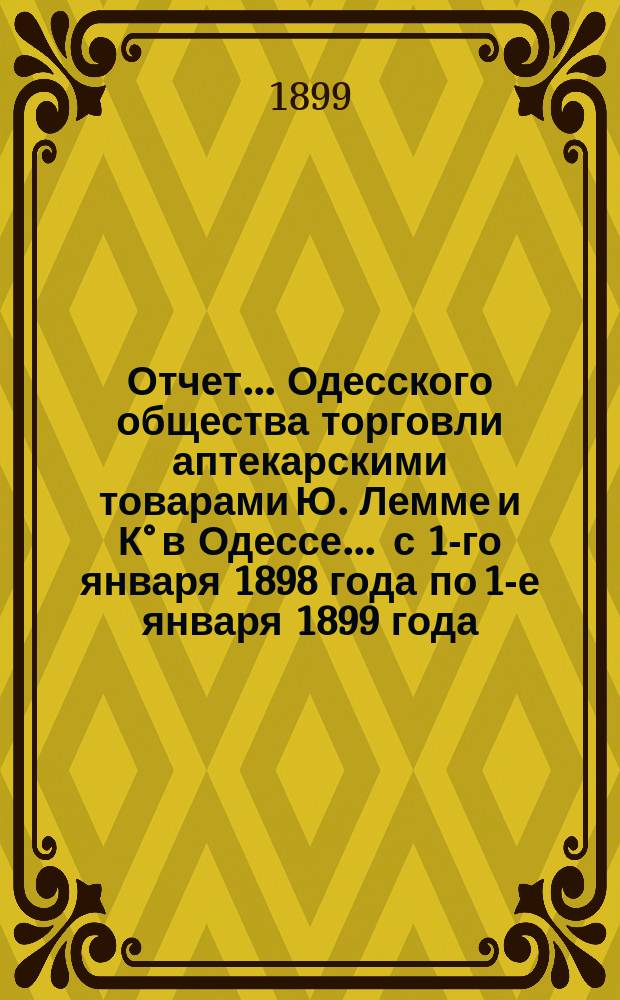 Отчет... Одесского общества торговли аптекарскими товарами Ю. Лемме и К° в Одессе... ... с 1-го января 1898 года по 1-е января 1899 года : ... с 1-го января 1898 года по 1-е января 1899 года и баланс на 1-е января 1899 года