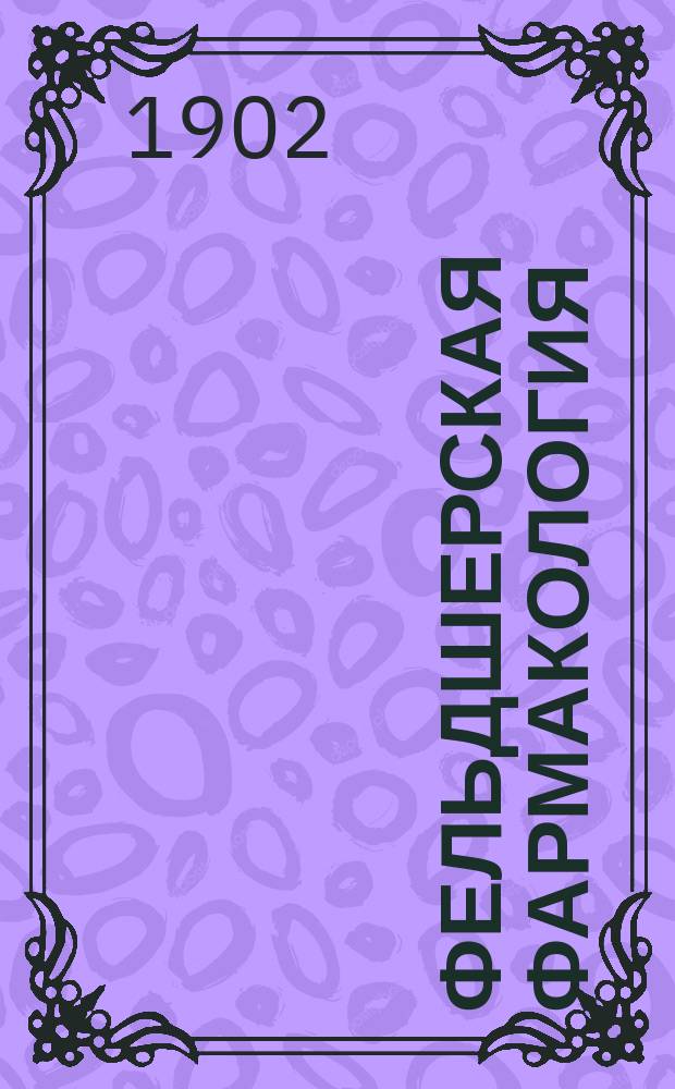 Фельдшерская фармакология : Применительно к программе, выработанной Мед. сов. для фельдшерских школ и утв. министром внутренних дел 21 апр. 1897 г. : С прил. 500 рецептов, наиболее употребительных в фельдшерской практике