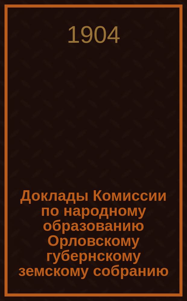 Доклады Комиссии по народному образованию Орловскому губернскому земскому собранию... [1904 года]