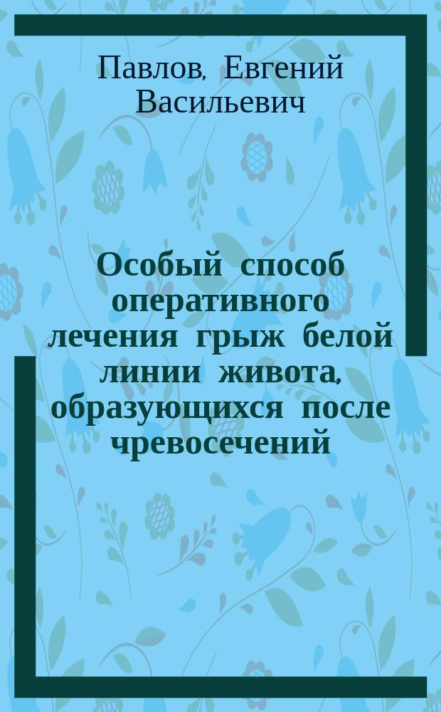 Особый способ оперативного лечения грыж белой линии живота, образующихся после чревосечений : Сообщ. в больн. совещ. врачей Мариин. больницы в С.-Петербурге 6 авг. 1896 г.