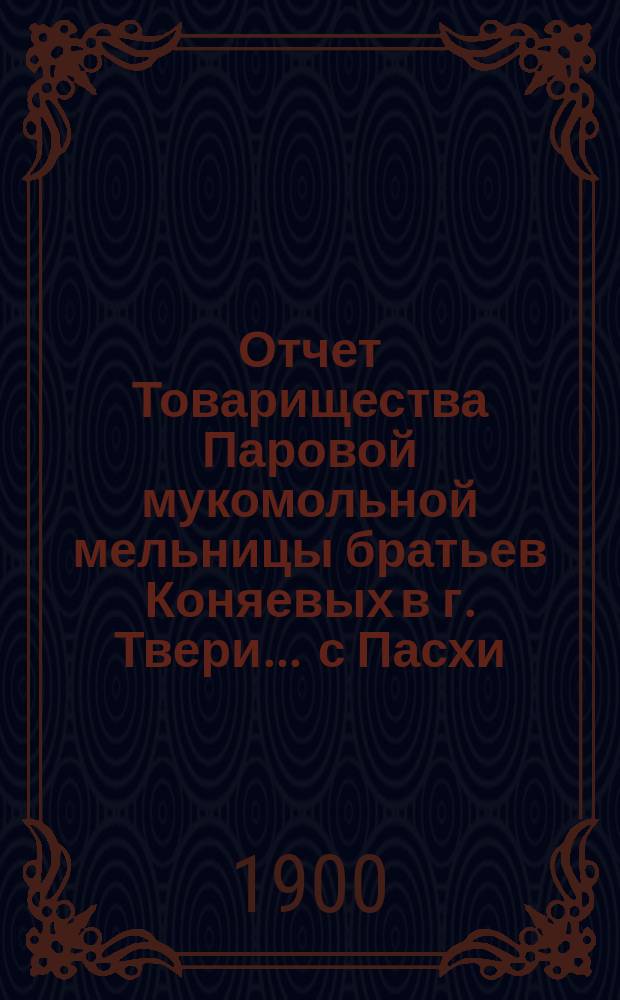 Отчет Товарищества Паровой мукомольной мельницы братьев Коняевых в г. Твери... ... с Пасхи (18 апреля) 1899 г. по Пасху (9 апреля) 1900 года
