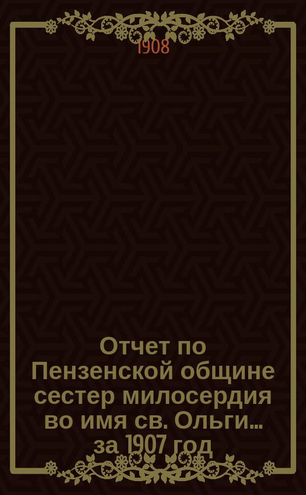 Отчет по Пензенской общине сестер милосердия во имя св. Ольги... ... за 1907 год