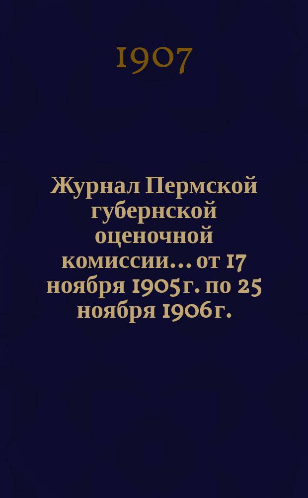 Журнал Пермской губернской оценочной комиссии... от 17 ноября 1905 г. по 25 ноября 1906 г.
