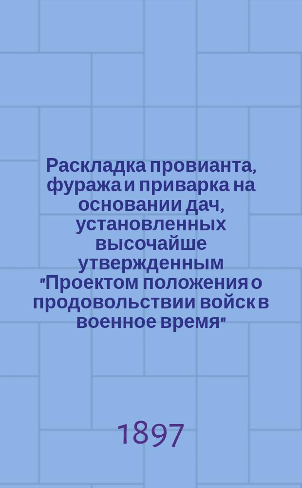 Раскладка провианта, фуража и приварка на основании дач, установленных высочайше утвержденным "Проектом положения о продовольствии войск в военное время", выработанных Комиссией, состоящей при Главном интендантском управлении