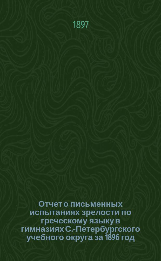 Отчет о письменных испытаниях зрелости по греческому языку в гимназиях С.-Петербургского учебного округа за 1896 год. за 1896 год