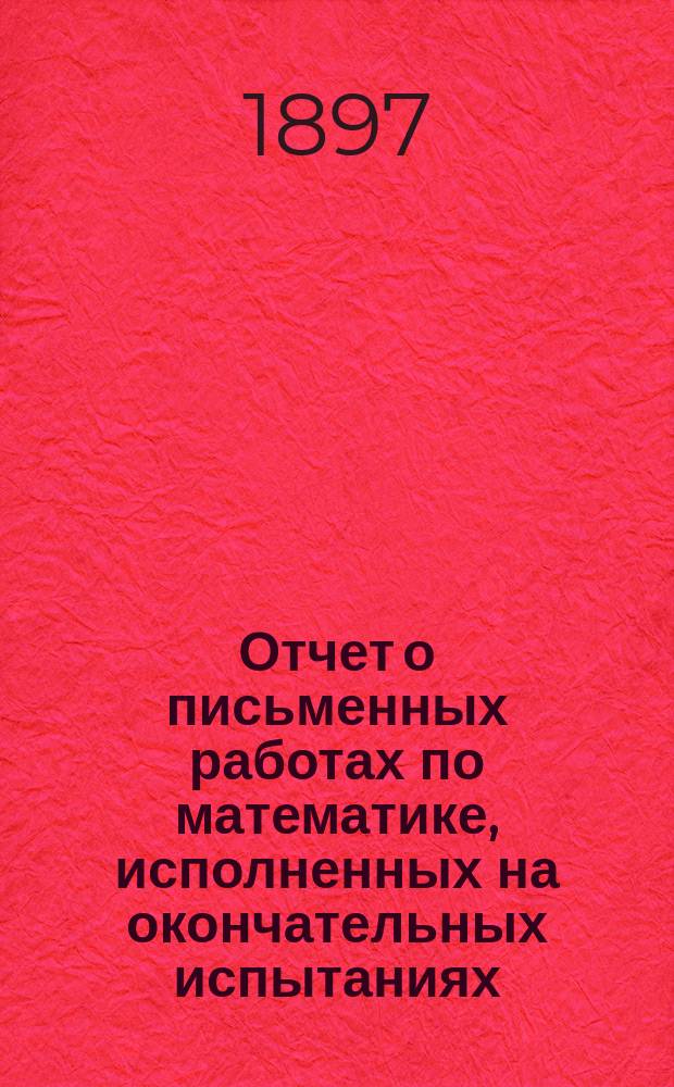 Отчет о письменных работах по математике, исполненных на окончательных испытаниях... в реальных училищах С.-Петербургского учебного округа