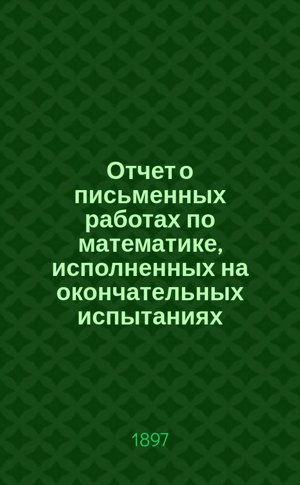 Отчет о письменных работах по математике, исполненных на окончательных испытаниях... в реальных училищах С.-Петербургского учебного округа. ... 1896 года