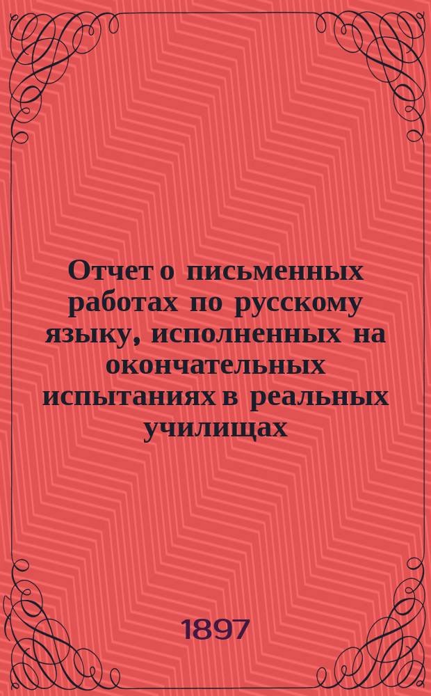 Отчет о письменных работах по русскому языку, исполненных на окончательных испытаниях в реальных училищах... ... в мае 1896 года
