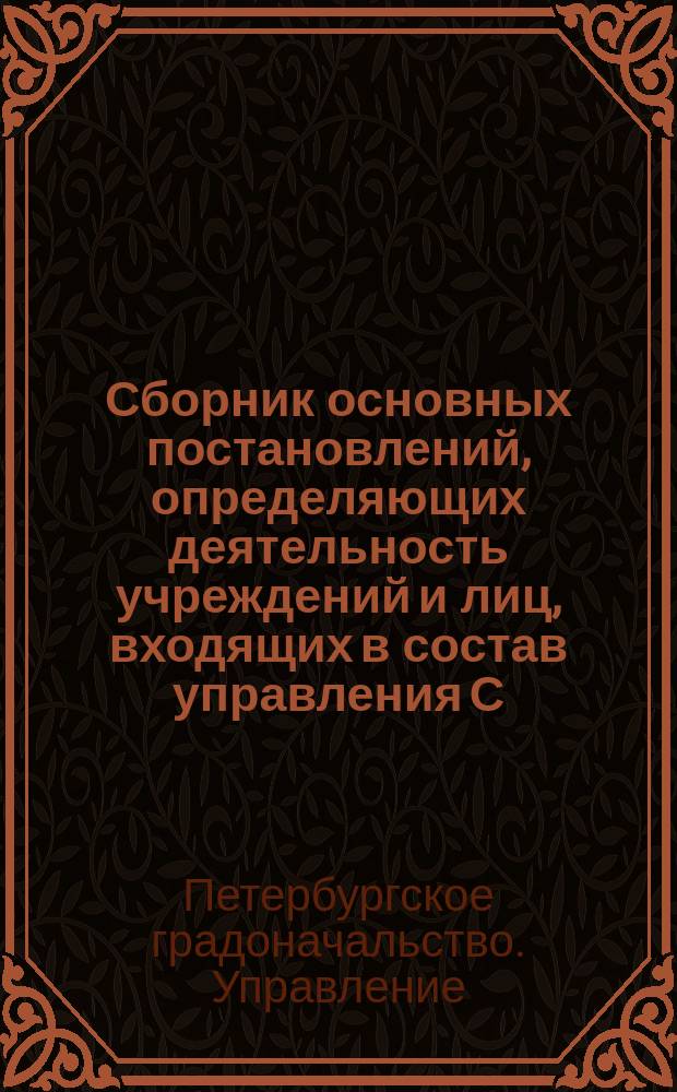 Сборник основных постановлений, определяющих деятельность учреждений и лиц, входящих в состав управления С.П.Б. градоначальства : Сост. по распоряжению господина С.-Петерб. градоначальника, ген.-майора Н.В. Клейгельса, пом. управляющего Канцелярией, коллеж. советником А.Е. Плетеневым