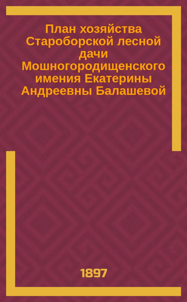 План хозяйства Староборской лесной дачи Мошногородищенского имения Екатерины Андреевны Балашевой, Киевской губернии, Черкасского уезда, с отдельными приложениями планов: 1) лесонасаждений, 2) сечей и сети просек, 3) почвенных : На десятилетие с 1 авг. 1895 г. по 1 авг. 1905 г