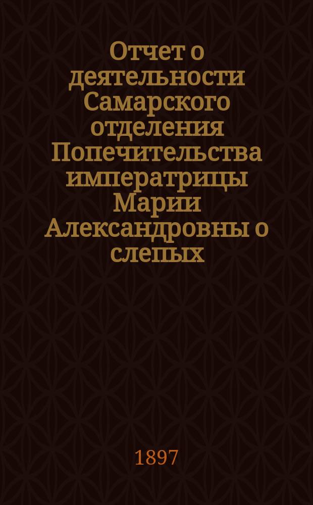 Отчет о деятельности Самарского отделения Попечительства императрицы Марии Александровны о слепых... ... за 1896 год