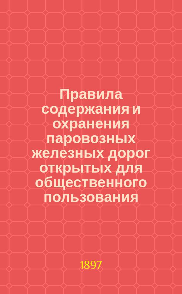 Правила содержания и охранения паровозных железных дорог открытых для общественного пользования : Утв. Министром путей сообщения 15/I 1883 г. и доп. по 15/VIII 1897 г