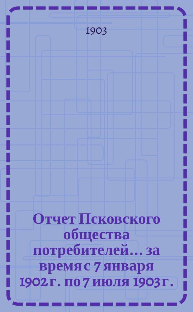 Отчет Псковского общества потребителей... ... за время с 7 января 1902 г. по 7 июля 1903 г.