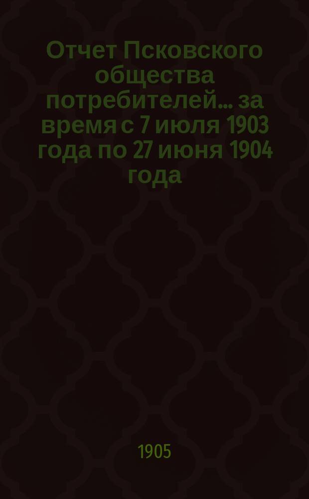 Отчет Псковского общества потребителей... ... за время с 7 июля 1903 года по 27 июня 1904 года