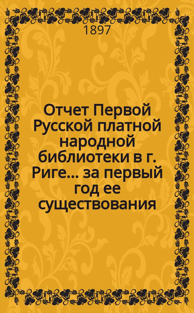 Отчет Первой Русской платной народной библиотеки в г. Риге... за первый год ее существования, с 11-го июня 1895 г. по 30-го июня 1896 г.