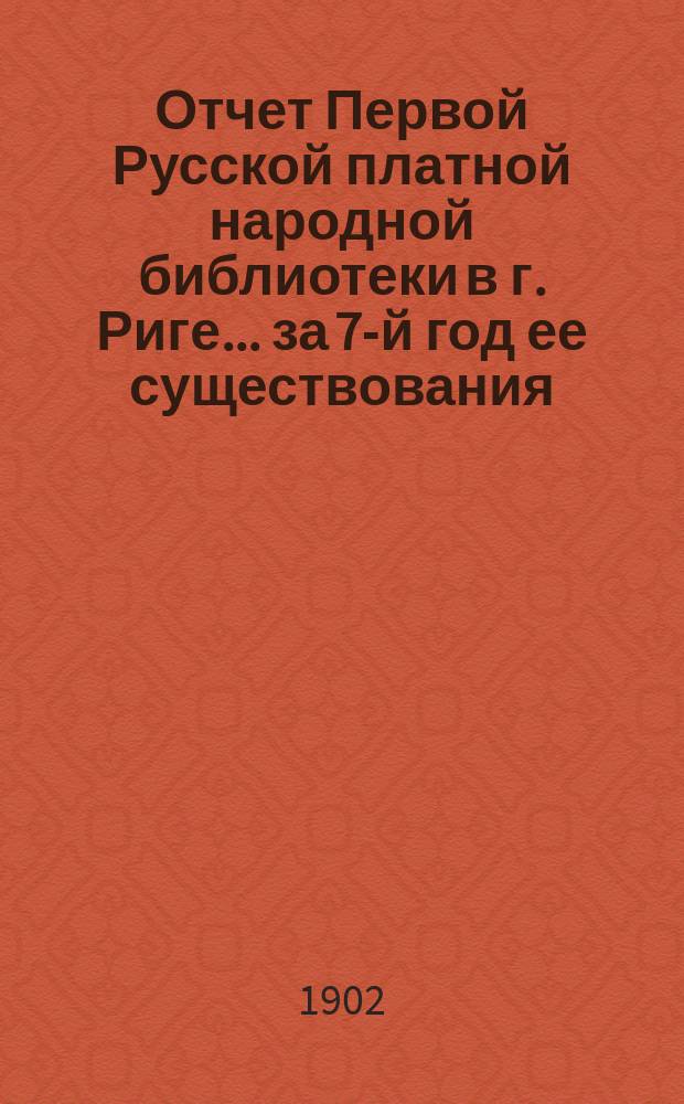 Отчет Первой Русской платной народной библиотеки в г. Риге... за 7-й год ее существования, с 1 июля 1901 г. по 30 июня 1902 г.