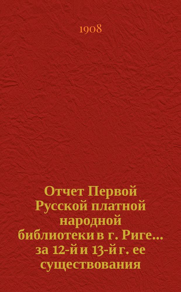Отчет Первой Русской платной народной библиотеки в г. Риге... за 12-й и 13-й г. ее существования, с 1-го июля 1906 г. по 30 июня 1908 г.