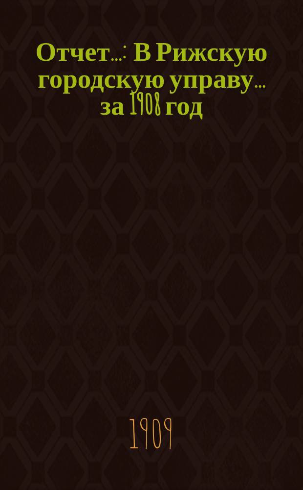 Отчет.. : [В Рижскую городскую управу. ... за 1908 год