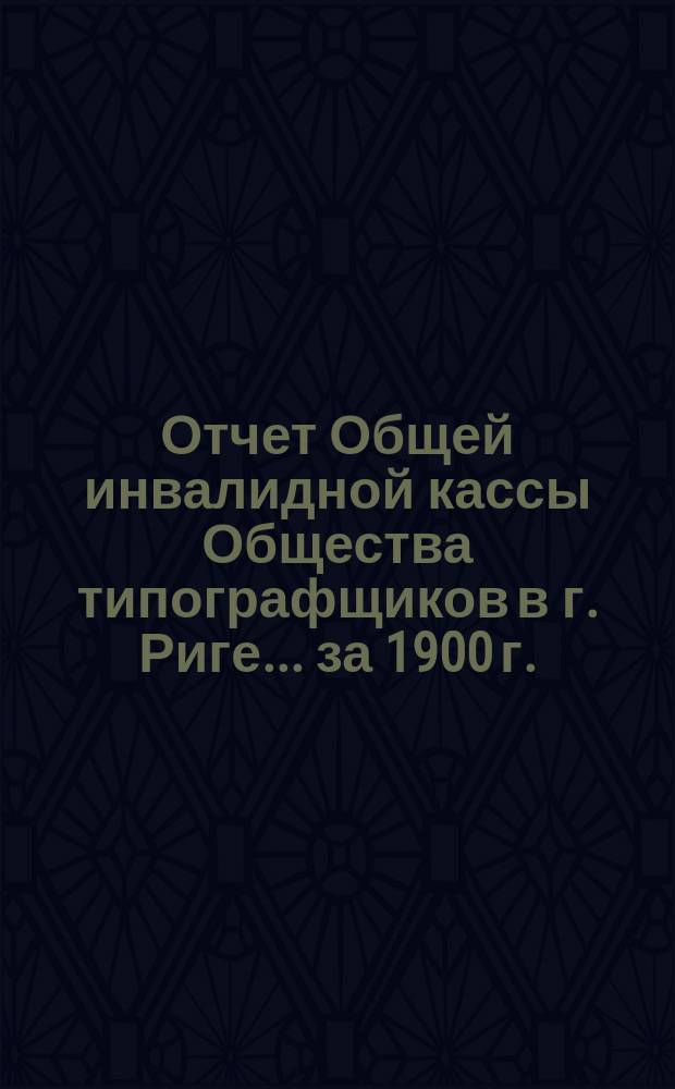 Отчет Общей инвалидной кассы Общества типографщиков в г. Риге... ... за 1900 г.