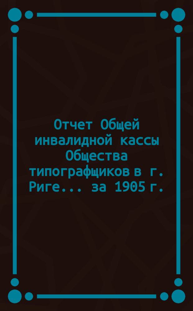 Отчет Общей инвалидной кассы Общества типографщиков в г. Риге... ... за 1905 г.