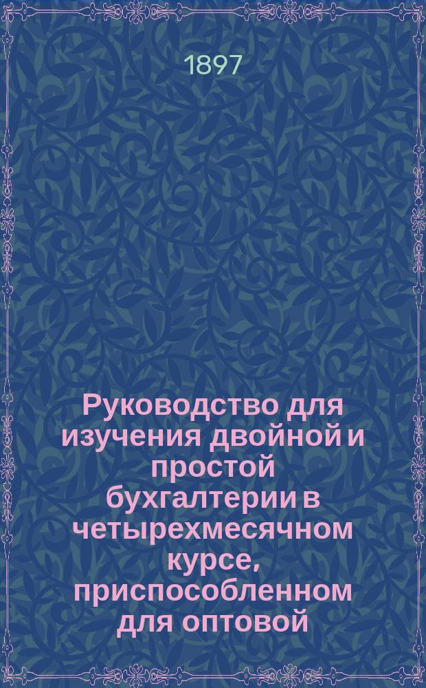 Руководство для изучения двойной и простой бухгалтерии в четырехмесячном курсе, приспособленном для оптовой, мелочной и фабричной торговли