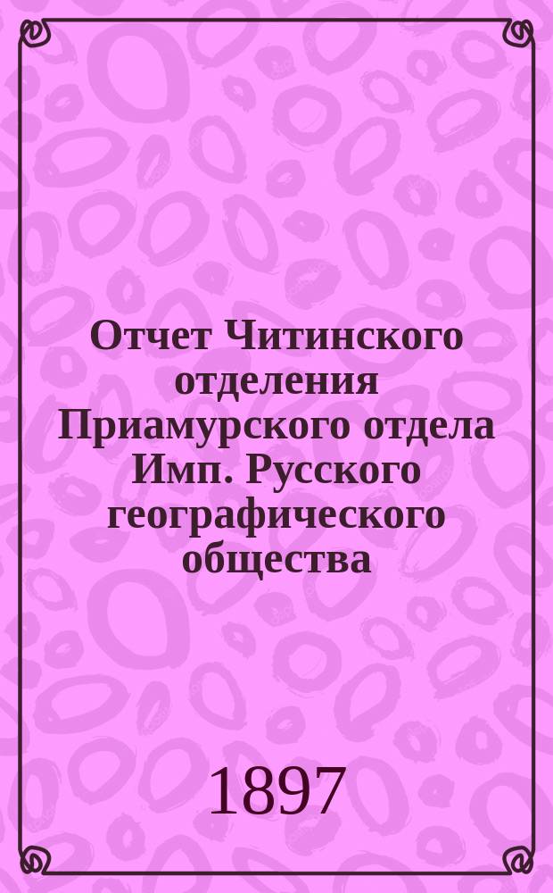 Отчет Читинского отделения Приамурского отдела Имп. Русского географического общества... 1896 г.