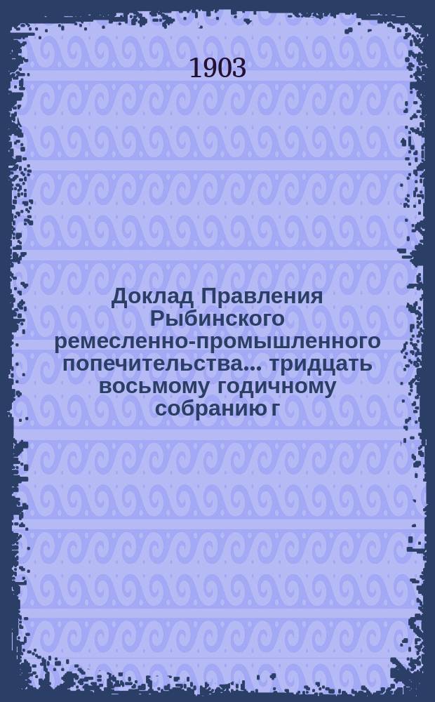 Доклад Правления Рыбинского ремесленно-промышленного попечительства... ... тридцать восьмому годичному собранию г. г. членов Попечительства за 1902 год [и отчет]