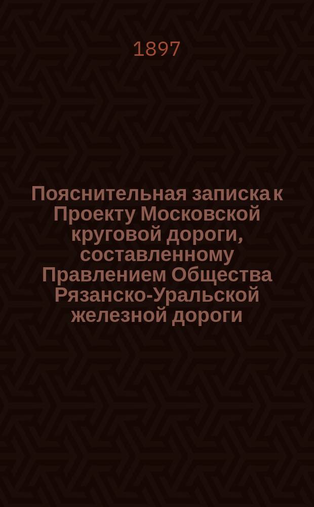 Пояснительная записка к Проекту Московской круговой дороги, составленному Правлением Общества Рязанско-Уральской железной дороги : С прил.