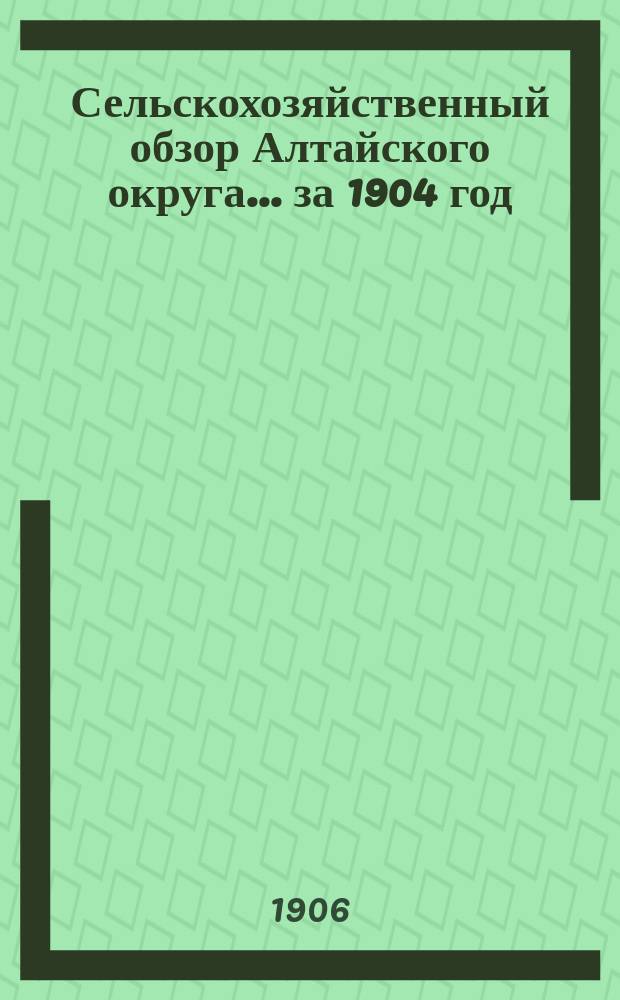 Сельскохозяйственный обзор Алтайского округа... за 1904 год