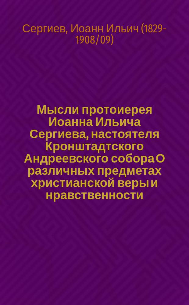 Мысли протоиерея Иоанна Ильича Сергиева, настоятеля Кронштадтского Андреевского собора О различных предметах христианской веры и нравственности : С портр. и краткой биогр. пастыря